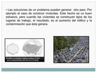 • Las soluciones de un problema pueden generar otro peor. Por
ejemplo el caso de construir viviendas. Este hecho es un buen
esfuerzo, pero cuando las viviendas se construyen lejos de los
lugares de trabajo, el resultado, es el aumento del tráfico y la
contaminación que ésta genera.
 