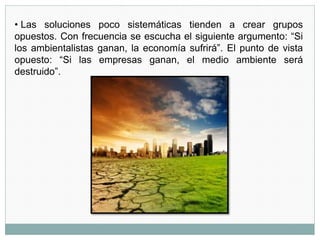 • Las soluciones poco sistemáticas tienden a crear grupos
opuestos. Con frecuencia se escucha el siguiente argumento: “Si
los ambientalistas ganan, la economía sufrirá”. El punto de vista
opuesto: “Si las empresas ganan, el medio ambiente será
destruido”.
 