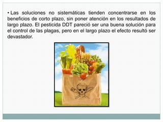 • Las soluciones no sistemáticas tienden concentrarse en los
beneficios de corto plazo, sin poner atención en los resultados de
largo plazo. El pesticida DDT pareció ser una buena solución para
el control de las plagas, pero en el largo plazo el efecto resultó ser
devastador.
 