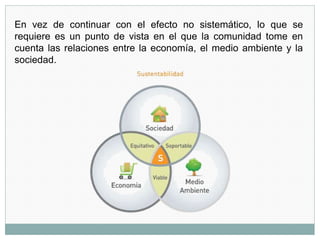 En vez de continuar con el efecto no sistemático, lo que se
requiere es un punto de vista en el que la comunidad tome en
cuenta las relaciones entre la economía, el medio ambiente y la
sociedad.
 
