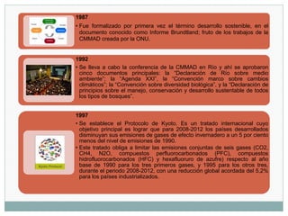 1987
• Fue formalizado por primera vez el término desarrollo sostenible, en el
documento conocido como Informe Brundtland; fruto de los trabajos de la
CMMAD creada por la ONU.
1992
• Se lleva a cabo la conferencia de la CMMAD en Río y ahí se aprobaron
cinco documentos principales: la “Declaración de Río sobre medio
ambiente”; la “Agenda XXI”, la “Convención marco sobre cambios
climáticos”; la “Convención sobre diversidad biológica”, y la “Declaración de
principios sobre el manejo, conservación y desarrollo sustentable de todos
los tipos de bosques”.
1997
• Se establece el Protocolo de Kyoto. Es un tratado internacional cuyo
objetivo principal es lograr que para 2008-2012 los países desarrollados
disminuyan sus emisiones de gases de efecto invernadero a un 5 por ciento
menos del nivel de emisiones de 1990.
• Este tratado obliga a limitar las emisiones conjuntas de seis gases (CO2,
CH4, N2O, compuestos perfluorocarbonados (PFC), compuestos
hidrofluorocarbonados (HFC) y hexafluoruro de azufre) respecto al año
base de 1990 para los tres primeros gases, y 1995 para los otros tres,
durante el periodo 2008-2012, con una reducción global acordada del 5,2%
para los países industrializados.
 