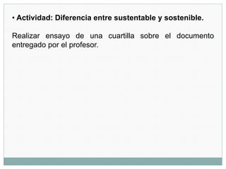 • Actividad: Diferencia entre sustentable y sostenible.
Realizar ensayo de una cuartilla sobre el documento
entregado por el profesor.
 