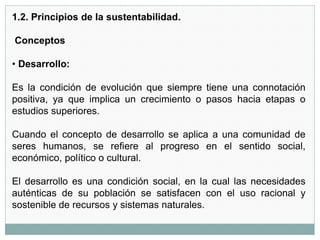1.2. Principios de la sustentabilidad.
Conceptos
• Desarrollo:
Es la condición de evolución que siempre tiene una connotación
positiva, ya que implica un crecimiento o pasos hacia etapas o
estudios superiores.
Cuando el concepto de desarrollo se aplica a una comunidad de
seres humanos, se refiere al progreso en el sentido social,
económico, político o cultural.
El desarrollo es una condición social, en la cual las necesidades
auténticas de su población se satisfacen con el uso racional y
sostenible de recursos y sistemas naturales.
 