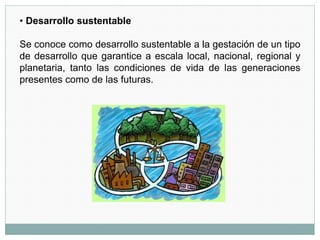 • Desarrollo sustentable
Se conoce como desarrollo sustentable a la gestación de un tipo
de desarrollo que garantice a escala local, nacional, regional y
planetaria, tanto las condiciones de vida de las generaciones
presentes como de las futuras.
 
