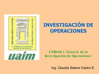 INVESTIGACIÓN DE OPERACIONES UNIDAD 1: Génesis de la Investigación de Operaciones Ing. Claudia Selene Castro E . 