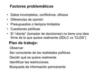 Factores problemáticos
• Datos incompletos, conflictivos, difusos
• Diferencias de opinión
• Presupuestos o tiempos limitados
• Cuestiones políticas
• El “cliente” (tomador de decisiones) no tiene una idea
firme de lo que quiere realmente (SDLC vs “CLDS”)
Plan de trabajo:
Observar
Ser consciente de las realidades políticas
Decidir qué se quiere realmente
Identificar las restricciones
Búsqueda de información permanente
 