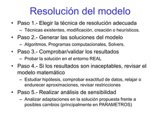Resolución del modelo
• Paso 1.- Elegir la técnica de resolución adecuada
– Técnicas existentes, modificación, creación o heurísticos.
• Paso 2.- Generar las soluciones del modelo
– Algoritmos, Programas computacionales, Solvers.
• Paso 3.- Comprobar/validar los resultados
– Probar la solución en el entorno REAL
• Paso 4.- Si los resultados son inaceptables, revisar el
modelo matemático
– Estudiar hipótesis, comprobar exactitud de datos, relajar o
endurecer aproximaciones, revisar restricciones
• Paso 5.- Realizar análisis de sensibilidad
– Analizar adaptaciones en la solución propuesta frente a
posibles cambios (principalmente en PARAMETROS)
 