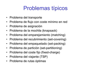 Problemas típicos
• Problema del transporte
• Problema de flujo con coste mínimo en red
• Problema de asignación
• Problema de la mochila (knapsack)
• Problema del emparejamiento (matching)
• Problema del recubrimiento (set-covering)
• Problema del empaquetado (set-packing)
• Problema de partición (set-partitioning)
• Problema del coste fijo (fixed-charge)
• Problema del viajante (TSP)
• Problema de rutas óptimas
 