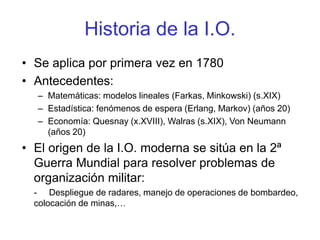 Historia de la I.O.
• Se aplica por primera vez en 1780
• Antecedentes:
– Matemáticas: modelos lineales (Farkas, Minkowski) (s.XIX)
– Estadística: fenómenos de espera (Erlang, Markov) (años 20)
– Economía: Quesnay (x.XVIII), Walras (s.XIX), Von Neumann
(años 20)
• El origen de la I.O. moderna se sitúa en la 2ª
Guerra Mundial para resolver problemas de
organización militar:
- Despliegue de radares, manejo de operaciones de bombardeo,
colocación de minas,…
 