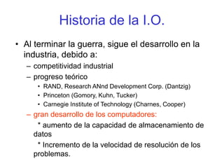 Historia de la I.O.
• Al terminar la guerra, sigue el desarrollo en la
industria, debido a:
– competitividad industrial
– progreso teórico
• RAND, Research ANnd Development Corp. (Dantzig)
• Princeton (Gomory, Kuhn, Tucker)
• Carnegie Institute of Technology (Charnes, Cooper)
– gran desarrollo de los computadores:
* aumento de la capacidad de almacenamiento de
datos
* Incremento de la velocidad de resolución de los
problemas.
 
