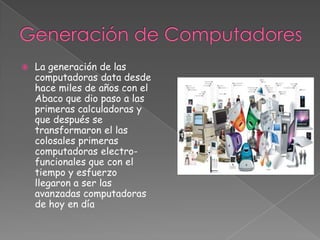Generación de Computadores La generación de las computadoras data desde hace miles de años con el Abaco que dio paso a las primeras calculadoras y que después se transformaron el las colosales primeras computadoras electro-funcionales que con el tiempo y esfuerzo llegaron a ser las avanzadas computadoras de hoy en día 