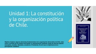Unidad 1: La constitución
y la organización política
de Chile.
Objetivo: Explicar algunos elementos fundamentales de la organización democrática de Chile, tales
como: la división de los poderes del Estado; la representación mediante cargos de elección popular
(concejales, alcaldes, diputados, senadores y Presidente). De ahí nace la importancia de la
participación ciudadana.
 