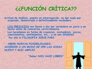 ¿¿FUNCIÓN CRÍTICA??
Actitud de Análisis, puesta en interrogación, no dar nada por
  aceptado, demostrado o definitivamente verdadero.

• LOS PREJUCIOS nos llevan a dar por verdadero un juicio o un
  hecho antes de conocerlos correctamente.
• Los heredamos en forma de creencias, costumbres, juicios,
  conocimientos, sentimientos, etc., y no son infalibles.
• Por ello la FILOSOFÍA SIRVE PARA

• ABRIR NUEVAS POSIBILIDADES:
ACCERDER A UN MODO DE VER LAS COSAS
NUEVO Y MÁS AMPLIO

                   “Saber NOS HACE LIBRES”
 