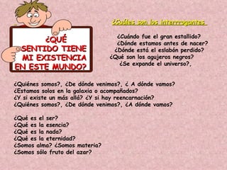¿Cuáles son los interrrogantes

                                 ¿Cuándo fue el gran estallido?
      ¿QUÉ                       ¿Dónde estamos antes de nacer?
 SENTIDO TIENE                  ¿Dónde está el eslabón perdido?
 MI EXISTENCIA                 ¿Qué son los agujeros negros?
                                  ¿Se expande el universo?,
EN ESTE MUNDO?

¿Quiénes somos?, ¿De dónde venimos?, ¿ A dónde vamos?
¿Estamos solos en la galaxia o acompañados?
¿Y si existe un más allá? ¿Y si hay reencarnación?
¿Quiénes somos?, ¿De dónde venimos?, ¿A dónde vamos?

¿Qué es el ser?
¿Qué es la esencia?
¿Qué es la nada?
¿Qué es la eternidad?
¿Somos alma? ¿Somos materia?
¿Somos sólo fruto del azar?
 