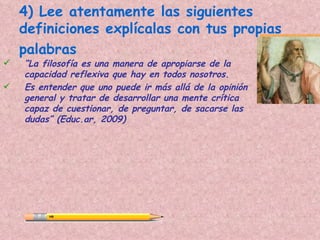 4) Lee atentamente las siguientes
    definiciones explícalas con tus propias
    palabras
   “La filosofía es una manera de apropiarse de la
    capacidad reflexiva que hay en todos nosotros.
   Es entender que uno puede ir más allá de la opinión
    general y tratar de desarrollar una mente crítica
    capaz de cuestionar, de preguntar, de sacarse las
    dudas” (Educ.ar, 2009)
 