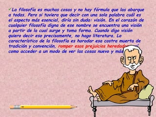 La filosofía es muchas cosas y no hay fórmula que las abarque
a todas. Pero si tuviera que decir con una sola palabra cuál es
el aspecto más esencial, diría sin duda: visión. En el corazón de
cualquier filosofía digna de ese nombre se encuentra una visión
a partir de la cual surge y toma forma. Cuando digo visión
quiero decir eso precisamente, no hago literatura. Lo
característico de la filosofía es horadar esa costra muerta de
tradición y convención, romper esos prejuicios heredados, así
como acceder a un modo de ver las cosas nuevo y más amplio.
 