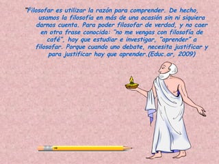 “Filosofar es utilizar la razón para comprender. De hecho,
      usamos la filosofía en más de una ocasión sin ni siquiera
     darnos cuenta. Para poder filosofar de verdad, y no caer
       en otra frase conocida: “no me vengas con filosofía de
         café”, hay que estudiar e investigar, “aprender” a
    filosofar. Porque cuando uno debate, necesita justificar y
         para justificar hay que aprender.(Educ.ar, 2009)
 