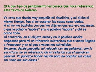 5) A que tipo de pensamiento les parece que hace referencia
este texto de Galeano.
                    .
Yo creo que desde muy pequeño mi desdicha, y mi dicha al
mismo tiempo, fue el no aceptar las cosas como dadas.
A mí no me bastaba con que me dijeran que eso era una mesa,
o que la palabra "madre" era la palabra "madre" y ahí se
acaba todo.
Al contrario, en el objeto mesa y en la palabra madre
empezaba para mi un itinerario misterioso que a veces llegaba
a franquear y en el que a veces me estrellaba.
En suma, desde pequeño, mi relación con las palabras, con la
escritura, no se diferencia de mi relación con el mundo en
general. Yo parezco haber nacido para no aceptar las cosas
tal como me son dadas."
 