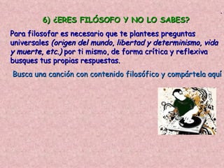 .
         6) ¿ERES FILÓSOFO Y NO LO SABES?
Para filosofar es necesario que te plantees preguntas
universales (origen del mundo, libertad y determinismo, vida
y muerte, etc.) por ti mismo, de forma crítica y reflexiva
busques tus propias respuestas.
Busca una canción con contenido filosófico y compártela aquí
 