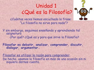 Unidad 1
             ¿Qué es la Filosofía?
     ¿Cuántas veces hemos escuchado la frase:
           “La filosofía no sirve para nada”?

Y sin embargo, seguimos enseñando y aprendiendo tal
  asignatura
     ¿Por qué? ¿Qué es y para que sirve la Filosofia?

Filosofar es debatir, analizar, comprender, discutir,
   dialogar, argumentar…

Filosofar es utilizar la razón para comprender.
De hecho, usamos la filosofía en más de una ocasión sin ni
   siquiera darnos cuenta.
 