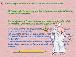 7) De un ejemplo de una actitud critica en su vida cotidiana


      8) Enuncia de forma sintética las principales características de
      la reflexión filosófica.


      9) Las siguientes frases refieren a la función y la utilidad de
      la filosofía. Que opinión le sugiere algunas de ellas.

      “Vivir sin filosofar es, propiamente, tener los ojos cerrados, sin
      tratar de abrirlos jamás.”
      “El ignorante afirma, el sabio duda y reflexiona” Aristóteles
      “La filosofía no nos saca de dudas, sino que nos mete en ellas”
      F. Savater
      "Quien quiera verdades absolutas, dogmas incuestionables e
      inamovibles, debe mirar hacia otro lado, que no es el de la
      ciencia."
 