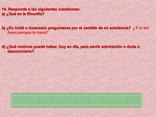 14. Responde a las siguientes cuestiones:
a) ¿Qué es la filosofía?


b) ¿Es inútil o insensato preguntarse por el sentido de mi existencia? ¿Y si asi
   fuera porque lo hace?


d) ¿Qué motivos puede haber, hoy en día, para sentir admiración o duda o
   desconcierto?
 