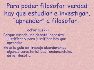 Para poder filosofar verdad
hay que estudiar e investigar,
   “aprender” a filosofar.
               ¿¿Por qué???
Porque cuando uno debate, necesita
  justificar y para justificar hay que
  aprender.
En esta guía de trabajo abordaremos
  algunas características fundamentales
  de la filosofía
 