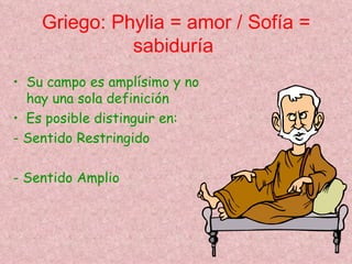 Griego: Phylia = amor / Sofía =
              sabiduría
• Su campo es amplísimo y no
  hay una sola definición
• Es posible distinguir en:
- Sentido Restringido

- Sentido Amplio
 