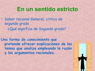 En un sentido estricto
• Saber racional General, critico de
  segundo grado
    ¿Qué significa de Segundo grado?

Una forma de conocimiento que
 pretende ofrecer explicaciones de los
 temas que analiza empleando la razón
 y los argumentos racionales.
 