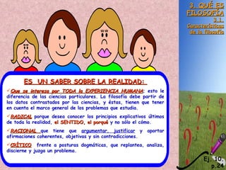 3. QUÉ ES
                                                                       FILOSOFÍA
                                                                                   3.1.
                                                                       Características
                                                                        de la filosofía




       ES UN SABER SOBRE LA REALIDAD:
Que se interesa por TODA la EXPERIENCIA HUMANA; esto le
diferencia de las ciencias particulares. La filosofía debe partir de
los datos contrastados por las ciencias, y éstas, tienen que tener
en cuenta el marco general de los problemas que estudia.
RADICAL porque desea conocer los principios explicativos últimos
de toda la realidad, el SENTIDO, el porqué y no sólo el cómo.
RACIONAL que tiene que argumentar, justificar y            aportar
afirmaciones coherentes, objetivas y sin contradicciones.
CRÍTICO frente a posturas dogmáticas, que replantea, analiza,
discierne y juzga un problema.
                                                                              Ej. 10.
                                                                                 p.24
 