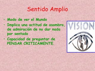 Sentido Amplio
• Modo de ver el Mundo
• Implica una actitud de asombro,
  de admiración de no dar nada
  por sentado
• Capacidad de preguntar de
  PENSAR CRITICAMENTE.
 