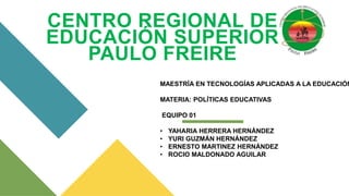 CENTRO REGIONAL DE
EDUCACIÓN SUPERIOR
PAULO FREIRE
MAESTRÍA EN TECNOLOGÍAS APLICADAS A LA EDUCACIÓN
MATERIA: POLÍTICAS EDUCATIVAS
EQUIPO 01
• YAHARIA HERRERA HERNÁNDEZ
• YURI GUZMÁN HERNÁNDEZ
• ERNESTO MARTINEZ HERNÁNDEZ
• ROCIO MALDONADO AGUILAR
 