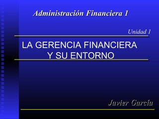 LA GERENCIA FINANCIERA
Y SU ENTORNO
Unidad 1
Administración Financiera 1Administración Financiera 1
Javier GarcíaJavier García
 