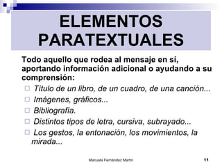 ELEMENTOS PARATEXTUALES Todo aquello que rodea al mensaje en sí, aportando información adicional o ayudando a su comprensión: Título de un libro, de un cuadro, de una canción... Imágenes, gráficos... Bibliografía. Distintos tipos de letra, cursiva, subrayado... Los gestos, la entonación, los movimientos, la mirada... 