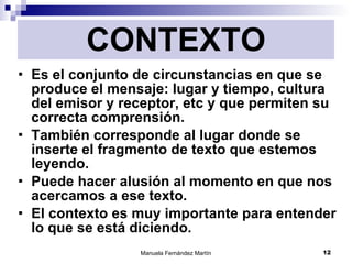 CONTEXTO Es el conjunto de circunstancias en que se produce el mensaje: lugar y tiempo, cultura del emisor y receptor, etc y que permiten su correcta comprensión. También corresponde al lugar donde se inserte el fragmento de texto que estemos leyendo. Puede hacer alusión al momento en que nos acercamos a ese texto. El contexto es muy importante para entender lo que se está diciendo. 