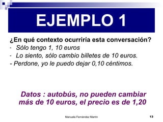 ¿En qué contexto ocurriría esta conversación? Sólo tengo 1, 10 euros Lo siento, sólo cambio billetes de 10 euros. - Perdone, yo le puedo dejar 0,10 céntimos. EJEMPLO 1   Datos : autobús, no pueden cambiar más de 10 euros, el precio es de 1,20 