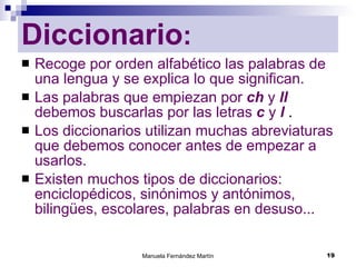 Diccionario : Recoge por orden alfabético las palabras de una lengua y se explica lo que significan. Las palabras que empiezan por  ch  y  ll  debemos buscarlas por las letras  c  y  l  . Los diccionarios utilizan muchas abreviaturas que debemos conocer antes de empezar a usarlos. Existen muchos tipos de diccionarios: enciclopédicos, sinónimos y antónimos, bilingües, escolares, palabras en desuso... 