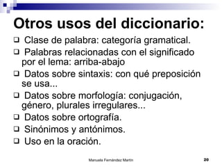 Otros usos del diccionario: Clase de palabra: categoría gramatical. Palabras relacionadas con el significado por el lema: arriba-abajo Datos sobre sintaxis: con qué preposición se usa... Datos sobre morfología: conjugación, género, plurales irregulares... Datos sobre ortografía. Sinónimos y antónimos. Uso en la oración. 
