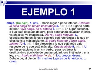 abajo.  (De  bajo ).  1.  adv. l.  Hacia lugar o parte inferior.  Echaron la casa abajo   Se tendió boca abajo  2.  adv. l.  En lugar o parte inferior.  Vive abajo, en el sótano  3.  adv. l.  En lugar posterior, o que está después de otro, pero denotando situación inferior, ya efectiva, ya imaginada.  Del rey abajo ninguno.   U.  especialmente en libros o escritos con referencia a lo que en ellos consta más adelante.  El abajo firmante   Véase abajo, página 72  4.  adv. l.  En dirección a lo que está más bajo respecto de lo que está más alto.  Cuesta abajo  5.  adv. l.   U.  en frases exclamativas, sin verbo, para reclamar la destitución o abolición de una autoridad, una institución, una ley, etc.  ¡Abajo el dictador!  ~ de. 1.  loc. prepos. desus.  Debajo de, al pie de.  En muchos lugares de América, u. c. coloq. EJEMPLO 1 