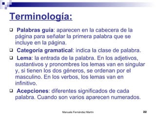 Terminología: Palabras guía : aparecen en la cabecera de la página para señalar la primera palabra que se incluye en la página. Categoría gramatical : indica la clase de palabra. Lema : la entrada de la palabra. En los adjetivos, sustantivos y pronombres los lemas van en singular y, si tienen los dos géneros, se ordenan por el masculino. En los verbos, los lemas van en infinitivo. Acepciones : diferentes significados de cada palabra. Cuando son varios aparecen numerados. 