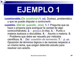 cuestionable. (De  cuestionar ). 1.  adj.  Dudoso, problemático y que se puede disputar o controvertir. cuestión.  (Del lat.  quaestĭo, -ōnis ).  1.  f.  Pregunta que se hace o propone para averiguar la verdad de algo controvirtiéndolo.  2.  f.   gresca  (‖ riña).  3.  f.  Punto o materia dudosos o discutibles.  4.  f.  Asunto o materia.  5.  f.  Problema que debe ser resuelto por métodos científicos.  6.  f.  Der.   cuestión de tormento.   7.  f.  p. us.  Oposición de términos lógicos o de razones respecto a un mismo tema, que exigen detenido estudio para resolver con acierto. EJEMPLO 1 