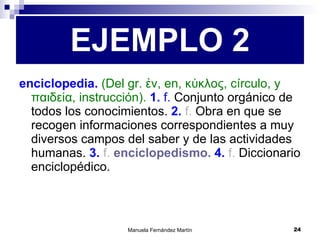 enciclopedia.  (Del gr. ἐν, en, κύκλος, círculo, y παιδεία, instrucción).  1.  f.  Conjunto orgánico de todos los conocimientos.  2.  f.  Obra en que se recogen informaciones correspondientes a muy diversos campos del saber y de las actividades humanas.  3.  f.   enciclopedismo.   4.  f.  Diccionario enciclopédico. EJEMPLO 2 
