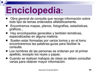 Enciclopedia : Obra general de consulta que recoge información sobre todo tipo de temas ordenados alfabéticamente. Encontramos mapas, planos, fotografías, estadísticas, gráficos... Hay enciclopedias generales y también temáticas, especializadas en alguna materia. Suelen estar formadas por varios tomos y en el lomo encontraremos las palabras-guías para facilitar la consulta. Los nombres de las personas se ordenan por el primer apellido, excepto los reyes y papas.  Cuando se realizan trabajos de clase se deben consultar varias para obtener mayor información. 