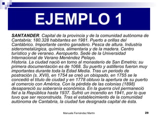 SANTANDER . Capital de la provincia y de la comunidad autónoma de Cantabria; 180.328 habitantes en 1981. Puerto a orillas del Cantábrico. Importante centro ganadero. Pesca de altura. Industria siderometalúrgica, química, alimentaria y de la madera. Centro turístico y de veraneo. Aeropuerto. Sede de la Universidad Internacional de Verano Menéndez Pelayo. Historia. La ciudad nació en torno al monasterio de San Emetrio; su primera documentación es de 1068. Su puerto y astilleros fueron muy importantes durante toda la Edad Media. Tras un periodo de postración (s. XVII), en 1754 se creó un obispado, en 1755 se le concedió el título de ciudad y en 1778 obtuvo la apertura de su puerto al comercio con América. Con la pérdida de las colonias (1898) desapareció su soberanía económica. En la guerra civil permaneció fiel a la República hasta 1937. Sufrió un incendio en 1941, por lo que tuvo que ser reconstruida. Tras el establecimiento de la comunidad autónoma de Cantabria, la ciudad fue designada capital de ésta.  EJEMPLO 1 