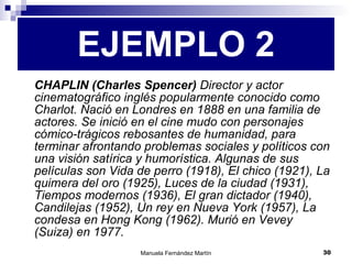 CHAPLIN (Charles Spencer)  Director y actor cinematográfico inglés popularmente conocido como Charlot. Nació en Londres en 1888 en una familia de actores. Se inició en el cine mudo con personajes cómico-trágicos rebosantes de humanidad, para terminar afrontando problemas sociales y políticos con una visión satírica y humorística. Algunas de sus películas son Vida de perro (1918), El chico (1921), La quimera del oro (1925), Luces de la ciudad (1931), Tiempos modernos (1936), El gran dictador (1940), Candilejas (1952), Un rey en Nueva York (1957), La condesa en Hong Kong (1962). Murió en Vevey (Suiza) en 1977. EJEMPLO 2 