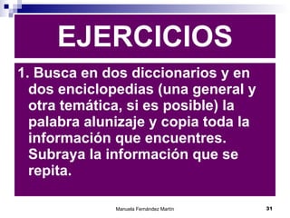 EJERCICIOS 1. Busca en dos diccionarios y en dos enciclopedias (una general y otra temática, si es posible) la palabra alunizaje y copia toda la información que encuentres. Subraya la información que se repita. 