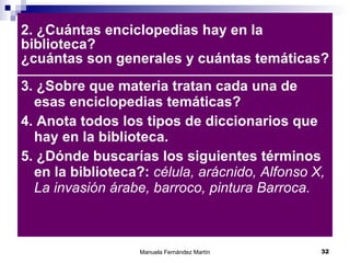 2. ¿Cuántas enciclopedias hay en la biblioteca? ¿cuántas son generales y cuántas temáticas? 3. ¿Sobre que materia tratan cada una de esas enciclopedias temáticas? 4. Anota todos los tipos de diccionarios que hay en la biblioteca. 5. ¿Dónde buscarías los siguientes términos en la biblioteca?:  célula, arácnido, Alfonso X, La invasión árabe, barroco, pintura Barroca. 