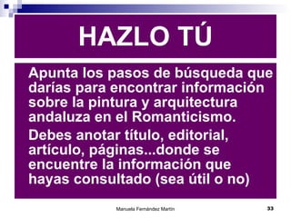 HAZLO TÚ Apunta los pasos de búsqueda que darías para encontrar información sobre la pintura y arquitectura andaluza en el Romanticismo. Debes anotar título, editorial, artículo, páginas...donde se encuentre la información que hayas consultado (sea útil o no) 