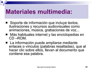 Soporte de información que incluye textos, ilustraciones y recursos audiovisuales como animaciones, música, grabaciones de voz... Más habituales internet y las enciclopedias en CD –ROM. La información puede ampliarse mediante enlaces o vínculos (palabras resaltadas), que al hacer clic sobre ellos, llevan al documento que contiene esa palabra. Materiales multimedia: 