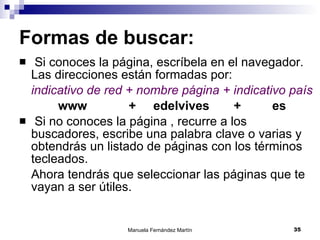 Formas de buscar: Si conoces la página, escríbela en el navegador. Las direcciones están formadas por: indicativo de red + nombre página + indicativo país   www  +  edelvives  +  es Si no conoces la página , recurre a los buscadores, escribe una palabra clave o varias y obtendrás un listado de páginas con los términos tecleados.  Ahora tendrás que seleccionar las páginas que te vayan a ser útiles. 